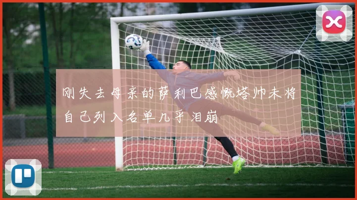 刚失去母亲的萨利巴感慨塔帅未将自己列入名单几乎泪崩