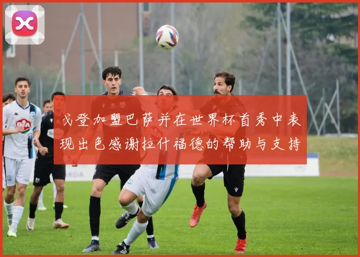 戈登加盟巴萨并在世界杯首秀中表现出色感谢拉什福德的帮助与支持