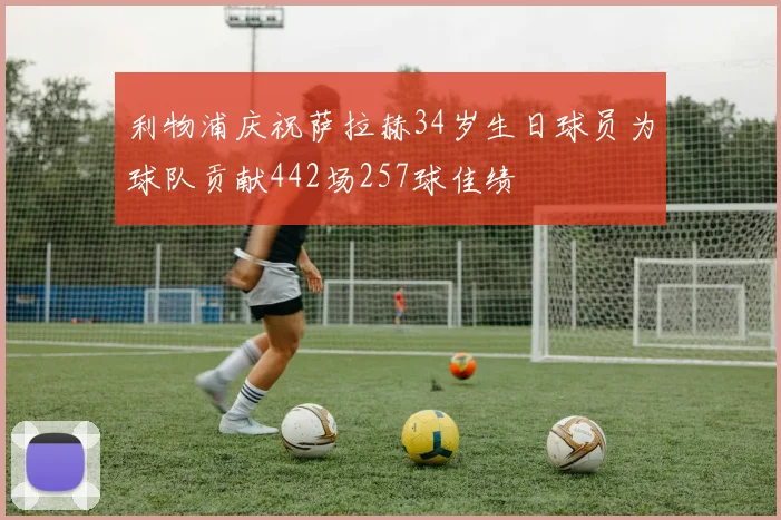 利物浦庆祝萨拉赫34岁生日球员为球队贡献442场257球佳绩