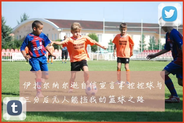 伊扎尔纳尔逊自信宣言掌控控球与三分后无人能挡我的篮球之路