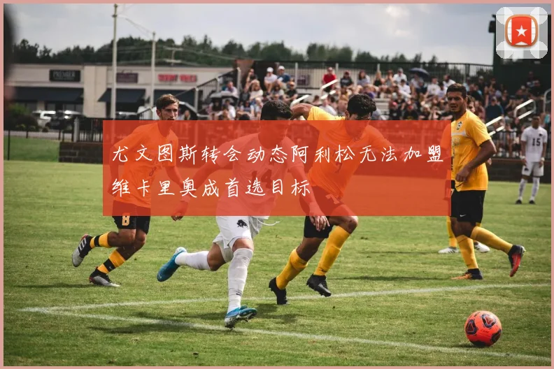 尤文图斯转会动态阿利松无法加盟维卡里奥成首选目标