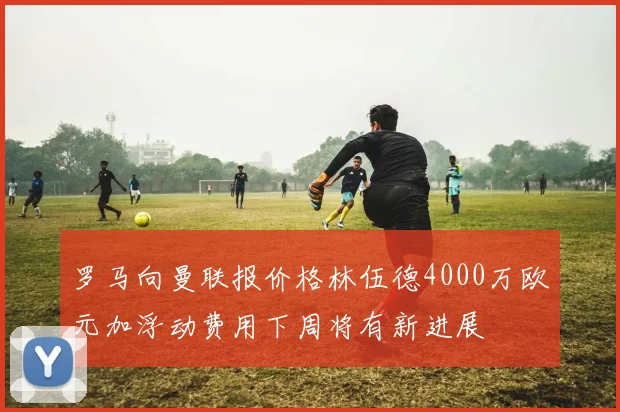 罗马向曼联报价格林伍德4000万欧元加浮动费用下周将有新进展