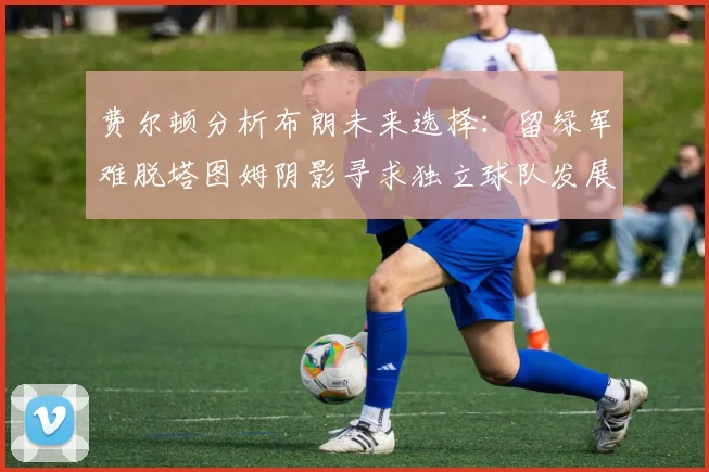 费尔顿分析布朗未来选择：留绿军难脱塔图姆阴影寻求独立球队发展