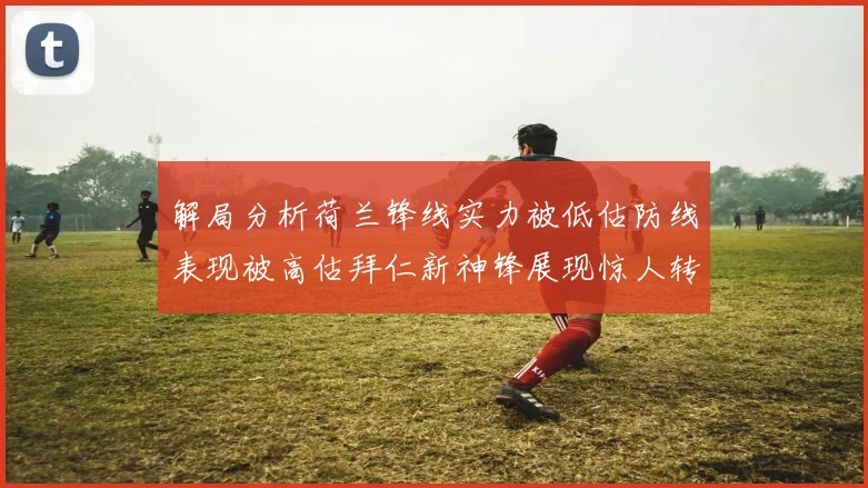 解局分析荷兰锋线实力被低估防线表现被高估拜仁新神锋展现惊人转身能力