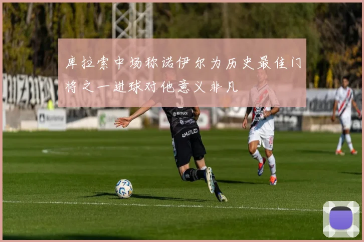 库拉索中场称诺伊尔为历史最佳门将之一进球对他意义非凡
