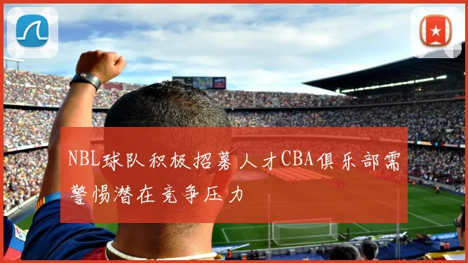 NBL球队积极招募人才CBA俱乐部需警惕潜在竞争压力