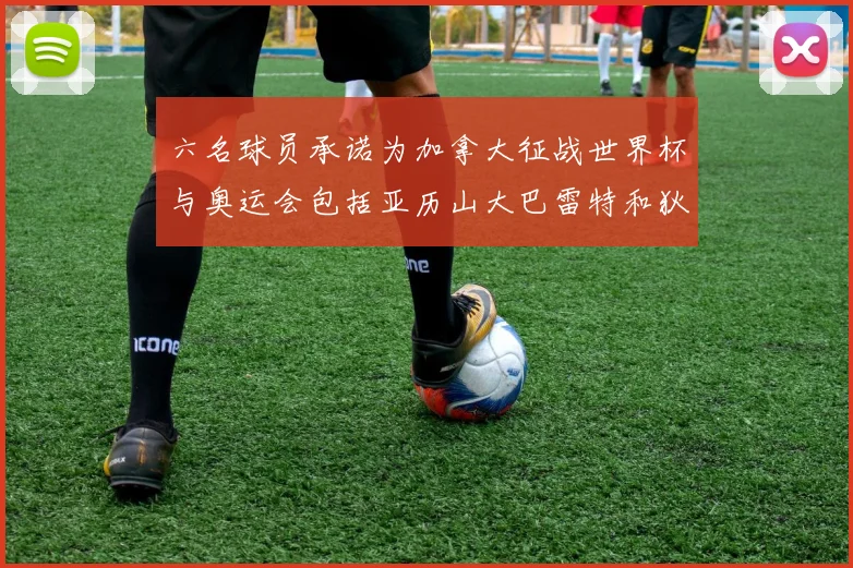 六名球员承诺为加拿大征战世界杯与奥运会包括亚历山大巴雷特和狄龙在内