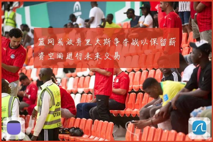 篮网或放弃里夫斯争夺战以保留薪资空间进行未来交易