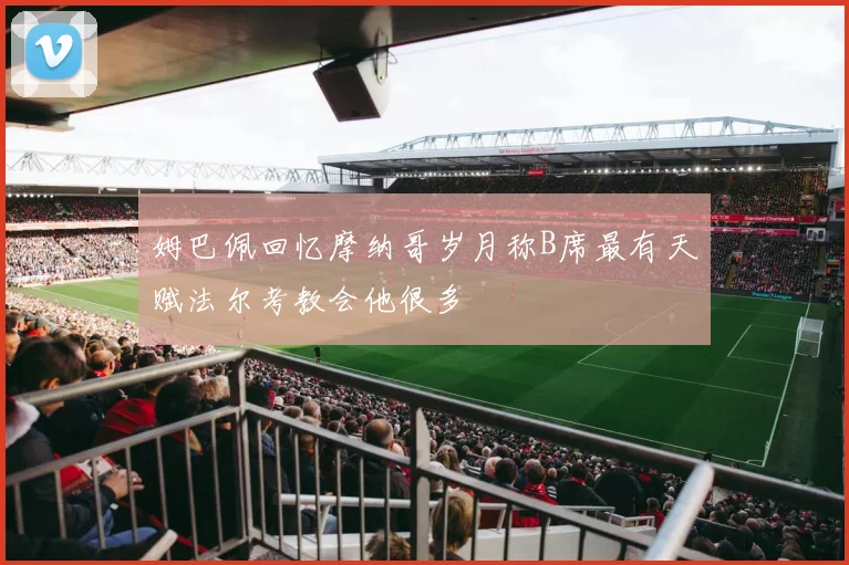 姆巴佩回忆摩纳哥岁月称B席最有天赋法尔考教会他很多
