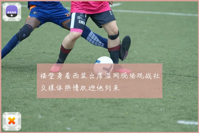 福登身着西装出席温网现场观战社交媒体热情欢迎他到来