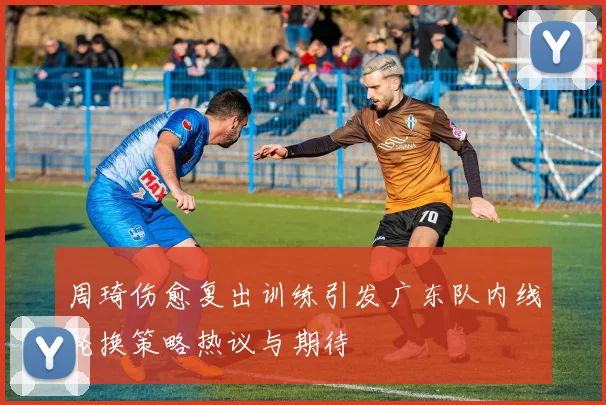 周琦伤愈复出训练引发广东队内线轮换策略热议与期待
